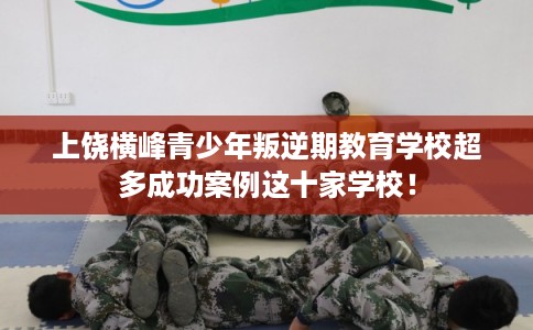 上饶横峰青少年叛逆期教育学校超多成功案例这十家学校！