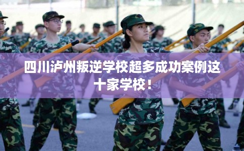 四川泸州叛逆学校超多成功案例这十家学校！