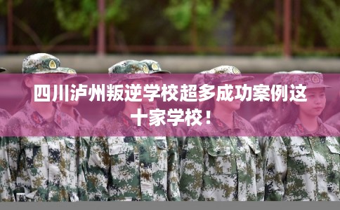 四川泸州叛逆学校超多成功案例这十家学校！