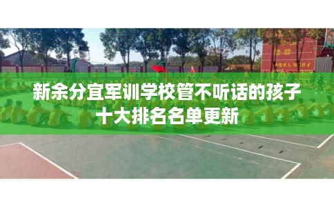 新余分宜军训学校管不听话的孩子十大排名名单更新