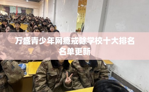 万盛青少年网瘾戒除学校十大排名名单更新