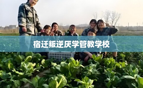 宿迁叛逆厌学管教学校