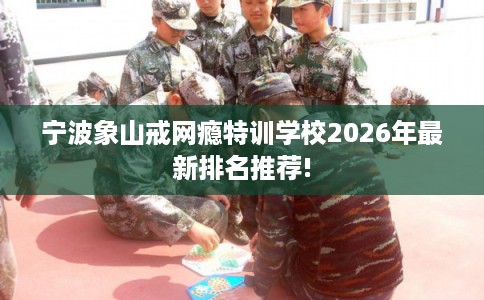 宁波象山戒网瘾特训学校2026年最新排名推荐!