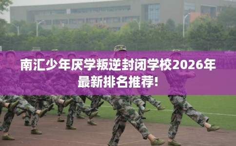 南汇少年厌学叛逆封闭学校2026年最新排名推荐!