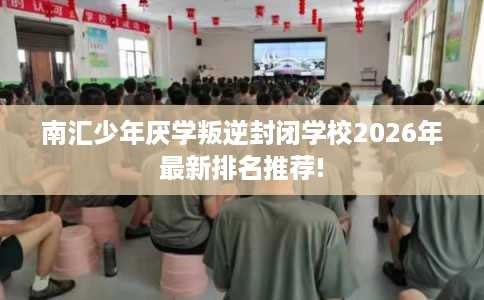 南汇少年厌学叛逆封闭学校2026年最新排名推荐!