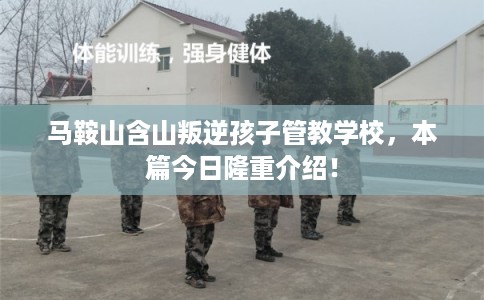 马鞍山含山叛逆孩子管教学校，本篇今日隆重介绍！