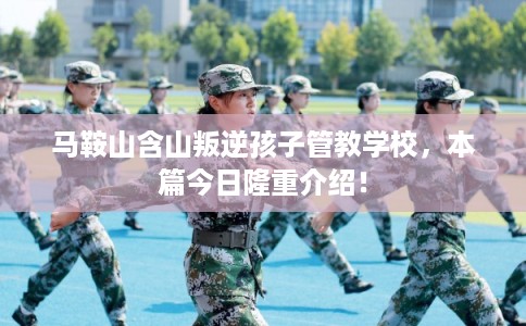 马鞍山含山叛逆孩子管教学校，本篇今日隆重介绍！