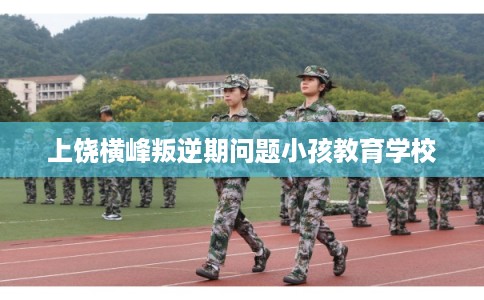 上饶横峰叛逆期问题小孩教育学校