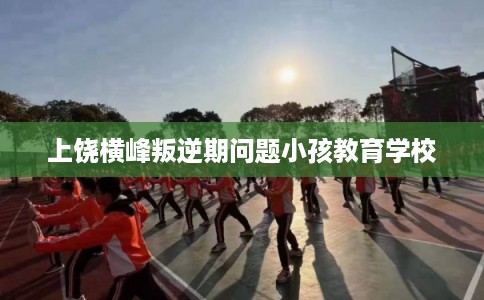 上饶横峰叛逆期问题小孩教育学校