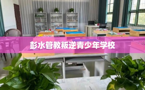彭水管教叛逆青少年学校