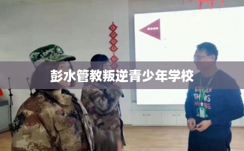 彭水管教叛逆青少年学校