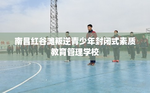 南昌红谷滩叛逆青少年封闭式素质教育管理学校