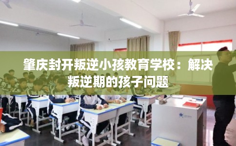 肇庆封开叛逆小孩教育学校：解决叛逆期的孩子问题