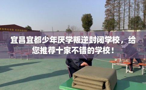 宜昌宜都少年厌学叛逆封闭学校，给您推荐十家不错的学校！