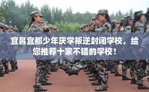 宜昌宜都少年厌学叛逆封闭学校，给您推荐十家不错的学校！