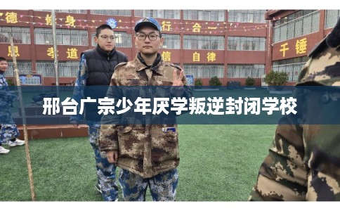 邢台广宗少年厌学叛逆封闭学校