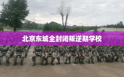 北京东城全封闭叛逆期学校