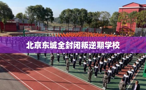 北京东城全封闭叛逆期学校