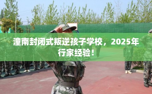 潼南封闭式叛逆孩子学校，2025年行家经验！