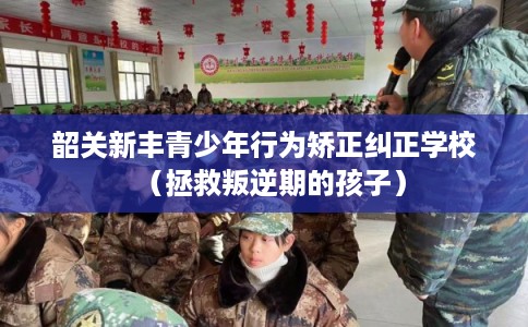 韶关新丰青少年行为矫正纠正学校（拯救叛逆期的孩子）