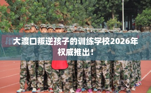大渡口叛逆孩子的训练学校2026年权威推出！