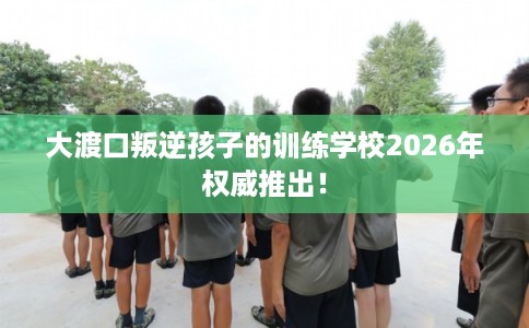 大渡口叛逆孩子的训练学校2026年权威推出！