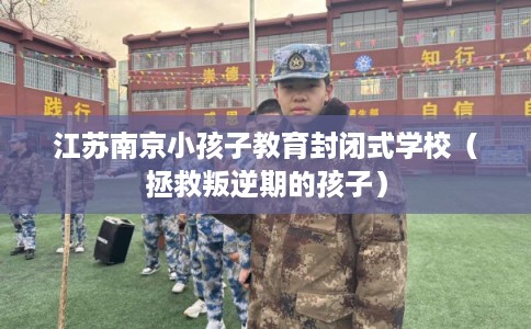 江苏南京小孩子教育封闭式学校（拯救叛逆期的孩子）