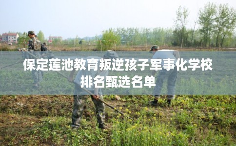 保定莲池教育叛逆孩子军事化学校排名甄选名单