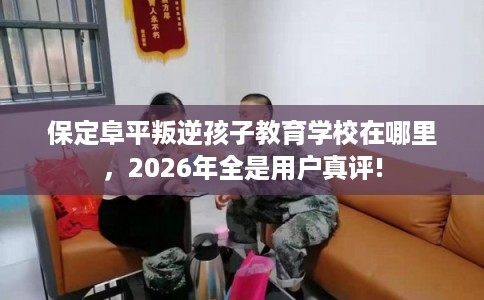 保定阜平叛逆孩子教育学校在哪里，2026年全是用户真评!