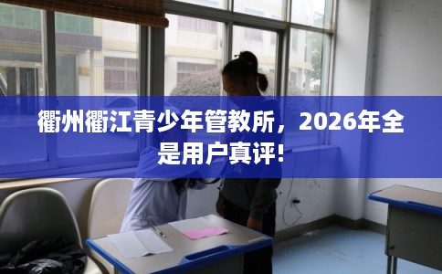 衢州衢江青少年管教所，2026年全是用户真评!