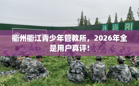 衢州衢江青少年管教所，2026年全是用户真评!
