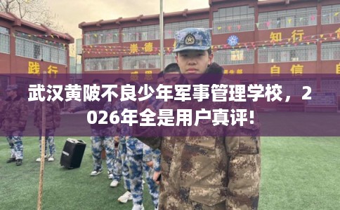 武汉黄陂不良少年军事管理学校，2026年全是用户真评!