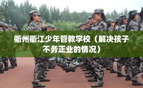 衢州衢江少年管教学校（解决孩子不务正业的情况）
