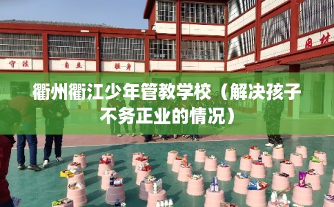 衢州衢江少年管教学校（解决孩子不务正业的情况）