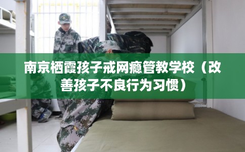 南京栖霞孩子戒网瘾管教学校（改善孩子不良行为习惯）