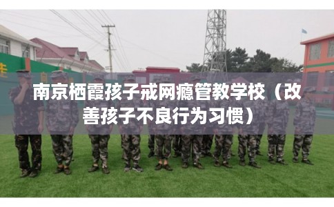 南京栖霞孩子戒网瘾管教学校（改善孩子不良行为习惯）