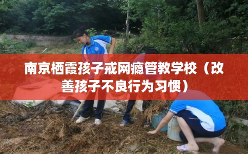 南京栖霞孩子戒网瘾管教学校（改善孩子不良行为习惯）