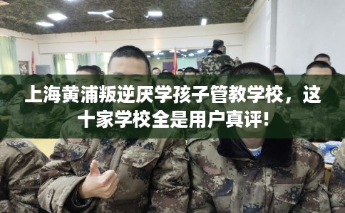 上海黄浦叛逆厌学孩子管教学校，这十家学校全是用户真评!