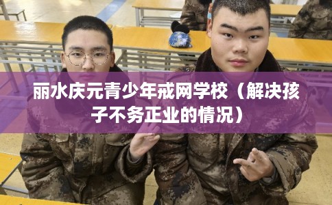 丽水庆元青少年戒网学校（解决孩子不务正业的情况）