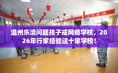 温州乐清问题孩子戒网瘾学校，2026年行家经验这十家学校！