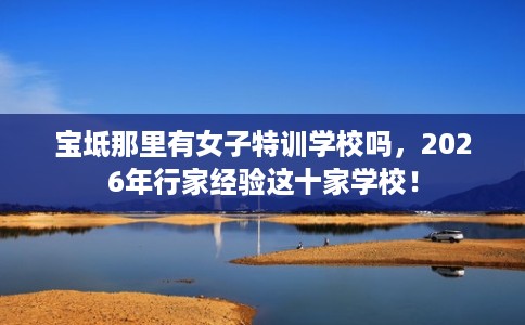 宝坻那里有女子特训学校吗，2026年行家经验这十家学校！