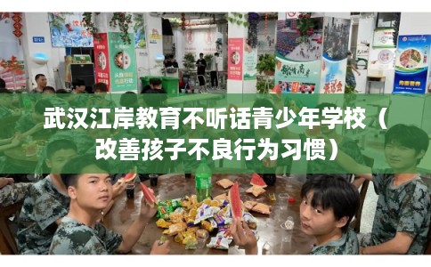 武汉江岸教育不听话青少年学校（改善孩子不良行为习惯）