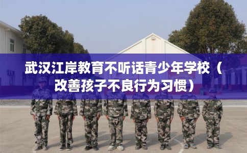 武汉江岸教育不听话青少年学校（改善孩子不良行为习惯）