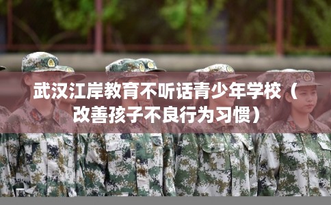 武汉江岸教育不听话青少年学校（改善孩子不良行为习惯）