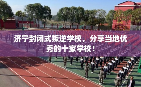济宁封闭式叛逆学校，分享当地优秀的十家学校！