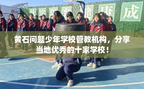 黄石问题少年学校管教机构，分享当地优秀的十家学校！