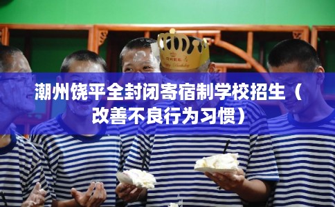 潮州饶平全封闭寄宿制学校招生（改善不良行为习惯）