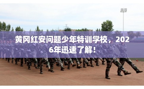 黄冈红安问题少年特训学校，2026年迅速了解！