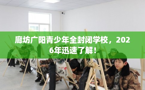 廊坊广阳青少年全封闭学校，2026年迅速了解！
