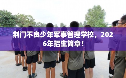 荆门不良少年军事管理学校,2026年招生简章! 荆门不良少年军事管理学校,2026年招生简章!